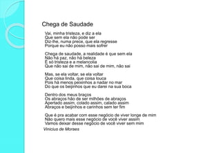 Chega de Saudade
Vai, minha tristeza, e diz a ela
Que sem ela não pode ser
Diz-lhe, numa prece, que ela regresse
Porque eu não posso mais sofrer
Chega de saudade, a realidade é que sem ela
Não há paz, não há beleza
É só tristeza e a melancolia
Que não sai de mim, não sai de mim, não sai
Mas, se ela voltar, se ela voltar
Que coisa linda, que coisa louca
Pois há menos peixinhos a nadar no mar
Do que os beijinhos que eu darei na sua boca
Dentro dos meus braços
Os abraços hão de ser milhões de abraços
Apertado assim, colado assim, calado assim
Abraços e beijinhos e carinhos sem ter fim
Que é pra acabar com esse negócio de viver longe de mim
Não quero mais esse negócio de você viver assim
Vamos deixar desse negócio de você viver sem mim
Vinicius de Moraes
 