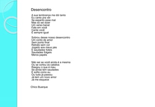 Desencontro
A sua lembrança me dói tanto
Eu canto pra ver
Se espanto esse mal
Mas só sei dizer
Um verso banal
Fala em você
Canta você
É sempre igual
Sobrou desse nosso desencontro
Um conto de amor
Sem ponto final
Retrato sem cor
Jogado aos meus pés
E saudades fúteis
Saudades frágeis
Meros papéis
Não sei se você ainda é a mesma
Ou se cortou os cabelos
Rasgou o que é meu
Se ainda tem saudades
E sofre como eu
Ou tudo já passou
Já tem um novo amor
Já me esquece
Chico Buarque
 