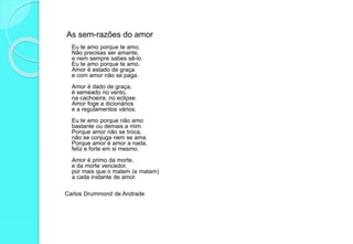 As sem-razões do amor
Eu te amo porque te amo,
Não precisas ser amante,
e nem sempre sabes sê-lo.
Eu te amo porque te amo.
Amor é estado de graça
e com amor não se paga.
Amor é dado de graça,
é semeado no vento,
na cachoeira, no eclipse.
Amor foge a dicionários
e a regulamentos vários.
Eu te amo porque não amo
bastante ou demais a mim.
Porque amor não se troca,
não se conjuga nem se ama.
Porque amor é amor a nada,
feliz e forte em si mesmo.
Amor é primo da morte,
e da morte vencedor,
por mais que o matem (e matam)
a cada instante de amor.
Carlos Drummond de Andrade
 