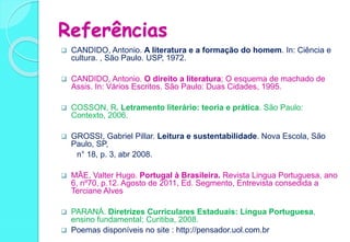 Referências
 CANDIDO, Antonio. A literatura e a formação do homem. In: Ciência e
cultura. , São Paulo. USP, 1972.
 CANDIDO, Antonio. O direito a literatura; O esquema de machado de
Assis. In: Vários Escritos. São Paulo: Duas Cidades, 1995.
 COSSON, R. Letramento literário: teoria e prática. São Paulo:
Contexto, 2006.
 GROSSI, Gabriel Pillar. Leitura e sustentabilidade. Nova Escola, São
Paulo, SP,
n° 18, p. 3, abr 2008.
 MÃE, Valter Hugo. Portugal à Brasileira. Revista Lingua Portuguesa, ano
6, nº70, p.12. Agosto de 2011, Ed. Segmento, Entrevista consedida a
Terciane Alves
 PARANÁ. Diretrizes Curriculares Estaduais: Língua Portuguesa,
ensino fundamental; Curitiba, 2008.
 Poemas disponíveis no site : http://pensador.uol.com.br
 
