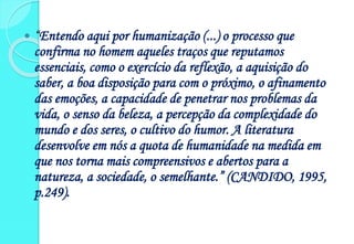  “Entendo aqui por humanização (...) o processo que
confirma no homem aqueles traços que reputamos
essenciais, como o exercício da reflexão, a aquisição do
saber, a boa disposição para com o próximo, o afinamento
das emoções, a capacidade de penetrar nos problemas da
vida, o senso da beleza, a percepção da complexidade do
mundo e dos seres, o cultivo do humor. A literatura
desenvolve em nós a quota de humanidade na medida em
que nos torna mais compreensivos e abertos para a
natureza, a sociedade, o semelhante.” (CANDIDO, 1995,
p.249).
 