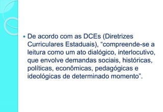  De acordo com as DCEs (Diretrizes
Curriculares Estaduais), “compreende-se a
leitura como um ato dialógico, interlocutivo,
que envolve demandas sociais, históricas,
políticas, econômicas, pedagógicas e
ideológicas de determinado momento”.
 
