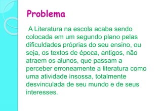 Problema
A Literatura na escola acaba sendo
colocada em um segundo plano pelas
dificuldades próprias do seu ensino, ou
seja, os textos de época, antigos, não
atraem os alunos, que passam a
perceber erroneamente a literatura como
uma atividade insossa, totalmente
desvinculada de seu mundo e de seus
interesses.
 