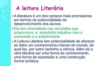 A leitura Literária
A literatura é um dos campos mais promissores
em termos de potencialidade de
desenvolvimento dos alunos.
Ela tem diversidade nas atividades que
proporciona, e possibilita trabalhar com a
expressão e a subjetividade.
A Leitura Literária tem potencialidade de oferecer
ao leitor um conhecimento intenso do mundo, tal
qual faz, por outro caminho a ciência. Além de a
obra literária ser uma forma de conhecimento,
uma forma de expressão e uma construção
formal artística.
 