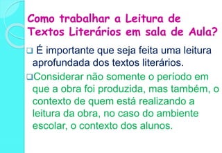 Como trabalhar a Leitura de
Textos Literários em sala de Aula?
 É importante que seja feita uma leitura
aprofundada dos textos literários.
Considerar não somente o período em
que a obra foi produzida, mas também, o
contexto de quem está realizando a
leitura da obra, no caso do ambiente
escolar, o contexto dos alunos.
 