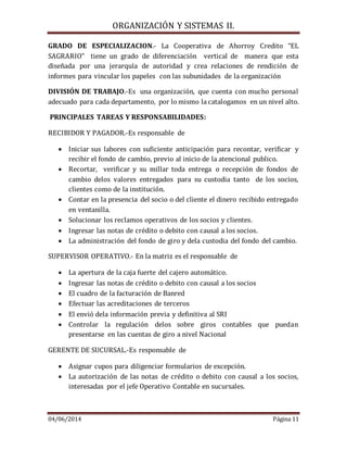 ORGANIZACIÓN Y SISTEMAS II.
04/06/2014 Página 11
GRADO DE ESPECIALIZACION.- La Cooperativa de Ahorroy Credito “EL
SAGRARIO” tiene un grado de diferenciación vertical de manera que esta
diseñada por una jerarquía de autoridad y crea relaciones de rendición de
informes para vincular los papeles con las subunidades de la organización
DIVISIÓN DE TRABAJO.-Es una organización, que cuenta con mucho personal
adecuado para cada departamento, por lo mismo la catalogamos en un nivel alto.
PRINCIPALES TAREAS Y RESPONSABILIDADES:
RECIBIDOR Y PAGADOR.-Es responsable de
 Iniciar sus labores con suficiente anticipación para recontar, verificar y
recibir el fondo de cambio, previo al inicio de la atencional publico.
 Recortar, verificar y su millar toda entrega o recepción de fondos de
cambio delos valores entregados para su custodia tanto de los socios,
clientes como de la institución.
 Contar en la presencia del socio o del cliente el dinero recibido entregado
en ventanilla.
 Solucionar los reclamos operativos de los socios y clientes.
 Ingresar las notas de crédito o debito con causal a los socios.
 La administración del fondo de giro y dela custodia del fondo del cambio.
SUPERVISOR OPERATIVO.- En la matriz es el responsable de
 La apertura de la caja fuerte del cajero automático.
 Ingresar las notas de crédito o debito con causal a los socios
 El cuadro de la facturación de Banred
 Efectuar las acreditaciones de terceros
 El envió dela información previa y definitiva al SRI
 Controlar la regulación delos sobre giros contables que puedan
presentarse en las cuentas de giro a nivel Nacional
GERENTE DE SUCURSAL.-Es responsable de
 Asignar cupos para diligenciar formularios de excepción.
 La autorización de las notas de crédito o debito con causal a los socios,
interesadas por el jefe Operativo Contable en sucursales.
 