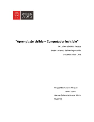 “Aprendizaje visible – Computador invisible”
Dr. Jaime Sánchez Ilabaca
Departamento de la Computación
Universidad de Chile
Integrantes: Carolina Márquez
Camila Opazo
Carrera: Pedagogía General Básica
Nivel: 600
 