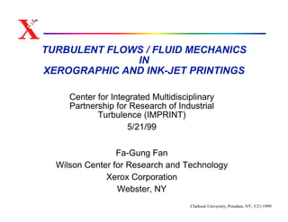 TURBULENT FLOWS / FLUID MECHANICS
              IN
XEROGRAPHIC AND INK-JET PRINTINGS

     Center for Integrated Multidisciplinary
     Partnership for Research of Industrial
            Turbulence (IMPRINT)
                    5/21/99

                 Fa-Gung Fan
  Wilson Center for Research and Technology
              Xerox Corporation
                 Webster, NY
                                     Clarkson University, Potsdam, NY, 5/21/1999
 