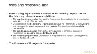 Roles and responsibilities
• Participating organisations involved in the mobility project take on
the following roles and responsibilities:
• The applicant organisation (always the Programme Country) submits an application
to its NA on behalf of its partner(s).
• Once selected, the beneficiary organisation (always the Programme Country) signs
and manages the grant agreement, and reports. The beneficiary is financially
responsible.
• The sending organisation (from either a Programme or a Partner Country) is
responsible for selecting the students and staff.
• The receiving organisation (from either a Programme or a Partner Country) hosts
the students and staff.
• The Erasmus+ ICM project is 26 months.
 
