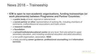 News 2018 – Traineeship
• ICM is open to non-academic organisations, funding traineeships (or
work placements) between Programme and Partner Countries:
• a public body at local, regional or national level
• a social partner or other representative of working life, including chambers of
commerce, craft/professional associations and trade unions
• a research institute
• a foundation
• a school/institute/educational centre (at any level, from pre-school to upper
secondary education, and including vocational education and adult education)
• a non-profit organisation, association, NGO
• a body providing career guidance, professional counselling and information
services
 