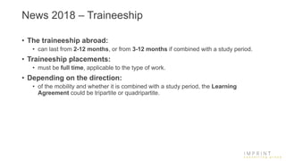 News 2018 – Traineeship
• The traineeship abroad:
• can last from 2-12 months, or from 3-12 months if combined with a study period.
• Traineeship placements:
• must be full time, applicable to the type of work.
• Depending on the direction:
• of the mobility and whether it is combined with a study period, the Learning
Agreement could be tripartite or quadripartite.
 
