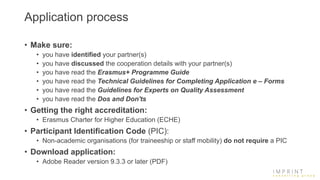 Application process
• Make sure:
• you have identified your partner(s)
• you have discussed the cooperation details with your partner(s)
• you have read the Erasmus+ Programme Guide
• you have read the Technical Guidelines for Completing Application e – Forms
• you have read the Guidelines for Experts on Quality Assessment
• you have read the Dos and Don'ts
• Getting the right accreditation:
• Erasmus Charter for Higher Education (ECHE)
• Participant Identification Code (PIC):
• Non-academic organisations (for traineeship or staff mobility) do not require a PIC
• Download application:
• Adobe Reader version 9.3.3 or later (PDF)
 