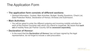 The Application Form
• The application form consists of different sections:
• General Information, Context, Main Activities, Budget, Quality Questions, Check List,
Data Protection Notice, Declaration of Honour, Annexes and Submission.
• Main Activities:
• You will be asked to enter the different outgoing and incoming mobility activities for
each of the Partner Countries with which you intend to cooperate. Be aware that each
set of mobility flows per Partner Country will be assessed separately.
• Declaration of Honour:
• In the event that the Declaration of Honour has not been signed by the legal
representative, do not forget to include a valid procuration.
 