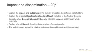Impact and dissemination – 20p
• Explain the impact and outcomes of the mobility project on the different stakeholders.
• Explain the impact at local/regional/national level, including in the Partner Country.
• Describe what dissemination activities you intend to carry out and through which
channels.
• Explain who will benefit from the dissemination of project results.
• The stated impact should be relative to the number and type of activities planned.
 