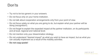 Don’ts
• Try not to be too generic in your answers.
• Do not focus only on your home institution.
• Do not talk about cooperation arrangements only from your point of view.
• Do not focus solely on what you are going to do, but explain what your partner will be
doing (recognition!).
• Do not forget to explain the expected impact at the partner institution, on its participants
and at local, regional and national level.
• Do not mention only your dissemination strategy.
• Do not understand "desired impact" as what you wish to have as impact, but as what you
can actually implement as a result of the mobility activities.
• Do not copy-paste!
 