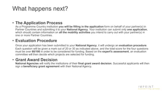 What happens next?
• The Application Process
As a Programme Country institution you will be filling in the application form on behalf of your partner(s) in
Partner Countries and submitting it to your National Agency. Your institution can submit only one application,
which should contain information on all the mobility activities you intend to carry out with your partner(s) in
one or more Partner Countries.
• Evaluation Procedure
Once your application has been submitted to your National Agency, it will undergo an evaluation procedure.
Each question will be given a mark out of 20 or 30 as indicated above, and the total score for the four questions
must be over 60/100 in order to be considered for funding. Based on the expert's assessment, an evaluation
committee will then decide which projects are selected for funding.
• Grant Award Decision
National Agencies will notify the institutions of their final grant award decision. Successful applicants will then
sign a beneficiary grant agreement with their National Agency.
 