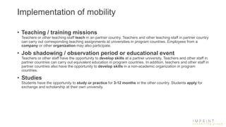 Implementation of mobility
• Teaching / training missions
Teachers or other teaching staff teach in an partner country. Teachers and other teaching staff in partner country
can carry out corresponding teaching assignments at universities in program countries. Employees from a
company or other organization may also participate.
• Job shadowing / observation period or educational event
Teachers or other staff have the opportunity to develop skills at a partner university. Teachers and other staff in
partner countries can carry out equivalent education in program countries. In addition, teachers and other staff in
partner countries also have the opportunity to develop skills in a non-academic organization in program
countries.
• Studies
Students have the opportunity to study or practice for 3-12 months in the other country. Students apply for
exchange and scholarship at their own university.
 