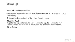 Follow-up
• Evaluation of the activities
• The formal recognition of the learning outcomes of participants during
the activity
• Dissemination and use of the project's outcomes
• Mobility Tool+
Register the organizations that receive participants, register participants, their
mobility periods and expenses as well as send and receive participant reports.
• Final Report
 
