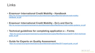 Links
• Erasmus+ International Credit Mobility - Handbook
https://ec.europa.eu/programmes/erasmus-plus/sites/erasmusplus/files/international-credit-mobility-
handbook_en.pdf
• Erasmus+ International Credit Mobility - Do’s and Don’ts
http://ec.europa.eu/programmes/erasmus-plus/sites/erasmusplus/files/library//credit-mobility-guidance_en.pdf
• Technical guidelines for completing application e – Forms
https://ec.europa.eu/programmes/erasmus-plus/sites/erasmusplus/files/files/resources/2017-eform-technical-
guide_en.pdf
• Guide for Experts on Quality Assessment
https://ec.europa.eu/programmes/erasmus-plus/sites/erasmusplus/files/2017-expert-guide_en.pdf
 