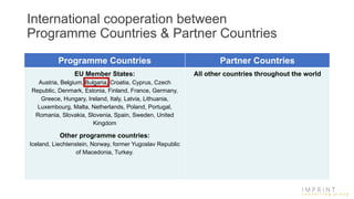 International cooperation between
Programme Countries & Partner Countries
Programme Countries Partner Countries
EU Member States:
Austria, Belgium, Bulgaria, Croatia, Cyprus, Czech
Republic, Denmark, Estonia, Finland, France, Germany,
Greece, Hungary, Ireland, Italy, Latvia, Lithuania,
Luxembourg, Malta, Netherlands, Poland, Portugal,
Romania, Slovakia, Slovenia, Spain, Sweden, United
Kingdom
Other programme countries:
Iceland, Liechtenstein, Norway, former Yugoslav Republic
of Macedonia, Turkey.
All other countries throughout the world
 