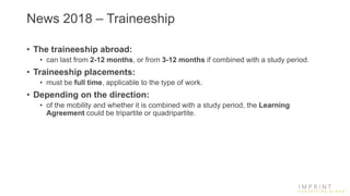 News 2018 – Traineeship
• The traineeship abroad:
• can last from 2-12 months, or from 3-12 months if combined with a study period.
• Traineeship placements:
• must be full time, applicable to the type of work.
• Depending on the direction:
• of the mobility and whether it is combined with a study period, the Learning
Agreement could be tripartite or quadripartite.
 