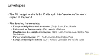 Envelopes
• The EU budget available for ICM is split into 'envelopes' for each
region of the world
• Five funding instruments:
• European Neighbourhood Instrument (ENI) - South, East, Russia
• Instrument for Pre-accession (IPA) - Western Balkans
• Development Co-operation Instrument (DCI) - Latin America, Asia, Central Asia,
South Africa
• Partnership Instrument (PI) - North America, Industrialised Asia
• European Development Fund (EDF) - African, Caribbean and Pacific states
 