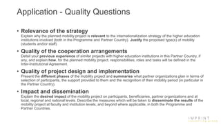 Application - Quality Questions
• Relevance of the strategy
Explain why the planned mobility project is relevant to the internationalization strategy of the higher education
institutions involved (both in the Programme and Partner Country). Justify the proposed type(s) of mobility
(students and/or staff)
• Quality of the cooperation arrangements
Detail your previous experience of similar projects with higher education institutions in this Partner Country, if
any, and explain how, for the planned mobility project, responsibilities, roles and tasks will be defined in the
Inter-Institutional Agreement.
• Quality of project design and implementation
Present the different phases of the mobility project and summaries what partner organizations plan in terms of
selection of participants, the support provided to them and the recognition of their mobility period (in particular in
the Partner Country).
• Impact and dissemination
Explain the desired impact of the mobility project on participants, beneficiaries, partner organizations and at
local, regional and national levels. Describe the measures which will be taken to disseminate the results of the
mobility project at faculty and institution levels, and beyond where applicable, in both the Programme and
Partner Countries.
 