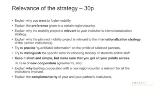 Relevance of the strategy – 30p
• Explain why you want to foster mobility.
• Explain the preference given to a certain region/country.
• Explain why the mobility project is relevant to your institution's internationalization
strategy.
• Explain why the planned mobility project is relevant to the internationalization strategy
of the partner institution(s).
• Try to provide 'quantifiable information' on the profile of selected partners.
• Try to distinguish the specific aims for choosing mobility of students and/or staff.
• Keep it short and simple, but make sure that you get all your points across.
In case of new cooperation agreements, also:
• Explain why building cooperation with a new region/country is relevant for all the
institutions involved.
• Explain the complementarity of your and your partner's institutions.
 