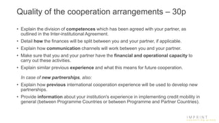 Quality of the cooperation arrangements – 30p
• Explain the division of competences which has been agreed with your partner, as
outlined in the Inter-institutional Agreement.
• Detail how the finances will be split between you and your partner, if applicable.
• Explain how communication channels will work between you and your partner.
• Make sure that you and your partner have the financial and operational capacity to
carry out these activities.
• Explain similar previous experience and what this means for future cooperation.
In case of new partnerships, also:
• Explain how previous international cooperation experience will be used to develop new
partnerships.
• Provide information about your institution's experience in implementing credit mobility in
general (between Programme Countries or between Programme and Partner Countries).
 
