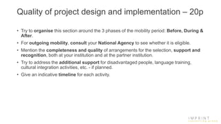 Quality of project design and implementation – 20p
• Try to organise this section around the 3 phases of the mobility period: Before, During &
After.
• For outgoing mobility, consult your National Agency to see whether it is eligible.
• Mention the completeness and quality of arrangements for the selection, support and
recognition, both at your institution and at the partner institution.
• Try to address the additional support for disadvantaged people, language training,
cultural integration activities, etc. - if planned.
• Give an indicative timeline for each activity.
 