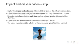 Impact and dissemination – 20p
• Explain the impact and outcomes of the mobility project on the different stakeholders.
• Explain the impact at local/regional/national level, including in the Partner Country.
• Describe what dissemination activities you intend to carry out and through which
channels.
• Explain who will benefit from the dissemination of project results.
• The stated impact should be relative to the number and type of activities planned.
 
