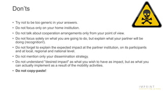 Don’ts
• Try not to be too generic in your answers.
• Do not focus only on your home institution.
• Do not talk about cooperation arrangements only from your point of view.
• Do not focus solely on what you are going to do, but explain what your partner will be
doing (recognition!).
• Do not forget to explain the expected impact at the partner institution, on its participants
and at local, regional and national level.
• Do not mention only your dissemination strategy.
• Do not understand "desired impact" as what you wish to have as impact, but as what you
can actually implement as a result of the mobility activities.
• Do not copy-paste!
 