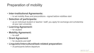 Preparation of mobility
• Inter-institutional Agreements:
• to set mobility flows and preconditions - signed before nobilities start
• Selection of participants:
• as an individual student or teacher / staff, you apply for exchange and scholarship
at your own university
• Learning Agreement:
• for student
• Mobility Agreement:
• for staff
• Grant Agreement:
• for students and staff
• Linguistic/intercultural/task-related preparation:
• of participants before departure
 