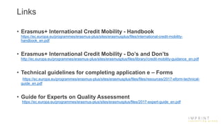 Links
• Erasmus+ International Credit Mobility - Handbook
https://ec.europa.eu/programmes/erasmus-plus/sites/erasmusplus/files/international-credit-mobility-
handbook_en.pdf
• Erasmus+ International Credit Mobility - Do’s and Don’ts
http://ec.europa.eu/programmes/erasmus-plus/sites/erasmusplus/files/library//credit-mobility-guidance_en.pdf
• Technical guidelines for completing application e – Forms
https://ec.europa.eu/programmes/erasmus-plus/sites/erasmusplus/files/files/resources/2017-eform-technical-
guide_en.pdf
• Guide for Experts on Quality Assessment
https://ec.europa.eu/programmes/erasmus-plus/sites/erasmusplus/files/2017-expert-guide_en.pdf
 