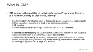 What is ICM?
• ICM supports the mobility of individuals from a Programme Country
to a Partner Country or vice versa, namely:
• Student mobility for studies, open to first cycle (BA or equivalent) or second cycle
(MA or equivalent) students, and third cycle doctoral candidates.
3-12 months.
• Student mobility for traineeships, open from call 2018. 2-12 months.
• Staff mobility for teaching for academic staff and for invited staff from non-academic
organisations to teach at a partner HEI. 5 days to 2 months.
• Staff mobility for training for teaching and non-teaching staff in the form of training
events abroad (excluding conferences), job shadowing, observation periods and /
or training at a partner HEI. 5 days to 2 months.
 