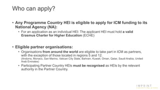 Who can apply?
• Any Programme Country HEI is eligible to apply for ICM funding to its
National Agency (NA):
• For an application as an individual HEI: The applicant HEI must hold a valid
Erasmus Charter for Higher Education (ECHE)
• Eligible partner organisations:
• Organisations from around the world are eligible to take part in ICM as partners,
with the exception of those located in regions 5 and 12.
(Andorra, Monaco, San Marino, Vatican City State, Bahrain, Kuwait, Oman, Qatar, Saudi Arabia, United
Arab Emirates)
• Participating Partner Country HEIs must be recognised as HEIs by the relevant
authority in the Partner Country.
 