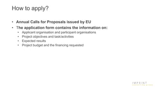 How to apply?
• Annual Calls for Proposals issued by EU
• The application form contains the information on:
• Applicant organisation and participant organisations
• Project objectives and task/activities
• Expected results
• Project budget and the financing requested
 