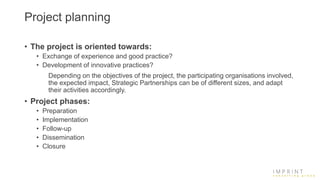 Project planning
• The project is oriented towards:
• Exchange of experience and good practice?
• Development of innovative practices?
Depending on the objectives of the project, the participating organisations involved,
the expected impact, Strategic Partnerships can be of different sizes, and adapt
their activities accordingly.
• Project phases:
• Preparation
• Implementation
• Follow-up
• Dissemination
• Closure
 