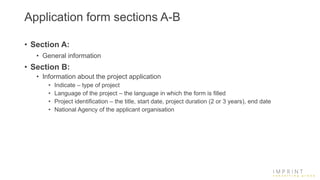 Application form sections A-B
• Section A:
• General information
• Section B:
• Information about the project application
• Indicate – type of project
• Language of the project – the language in which the form is filled
• Project identification – the title, start date, project duration (2 or 3 years), end date
• National Agency of the applicant organisation
 