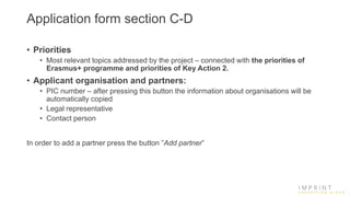 Application form section C-D
• Priorities
• Most relevant topics addressed by the project – connected with the priorities of
Erasmus+ programme and priorities of Key Action 2.
• Applicant organisation and partners:
• PIC number – after pressing this button the information about organisations will be
automatically copied
• Legal representative
• Contact person
In order to add a partner press the button ”Add partner”
 