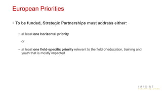 European Priorities
• To be funded, Strategic Partnerships must address either:
• at least one horizontal priority
or
• at least one field-specific priority relevant to the field of education, training and
youth that is mostly impacted
 
