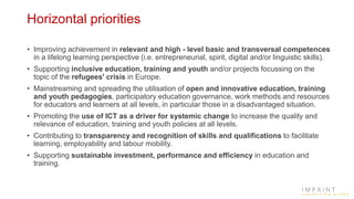 Horizontal priorities
• Improving achievement in relevant and high - level basic and transversal competences
in a lifelong learning perspective (i.e. entrepreneurial, spirit, digital and/or linguistic skills).
• Supporting inclusive education, training and youth and/or projects focussing on the
topic of the refugees' crisis in Europe.
• Mainstreaming and spreading the utilisation of open and innovative education, training
and youth pedagogies, participatory education governance, work methods and resources
for educators and learners at all levels, in particular those in a disadvantaged situation.
• Promoting the use of ICT as a driver for systemic change to increase the quality and
relevance of education, training and youth policies at all levels.
• Contributing to transparency and recognition of skills and qualifications to facilitate
learning, employability and labour mobility.
• Supporting sustainable investment, performance and efficiency in education and
training.
 