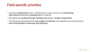 Field-specific priorities
• Increasing attainment levels, contributing to social inclusion and promoting
intercultural and civic competences of students.
• Strengthening quality through mobility and cross - border cooperation.
• Promoting the development of new modes of delivery and exploiting and responding to
new technologies in learning and teaching.
 