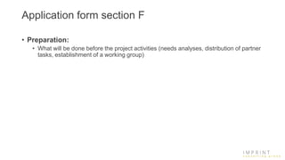 Application form section F
• Preparation:
• What will be done before the project activities (needs analyses, distribution of partner
tasks, establishment of a working group)
 
