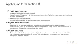 Application form section G
• Project Management:
• How will proper budget control be ensured?
• How will quality of the project`s activities and results be monitored? Whether any evaluation and monitoring
activities are foreseen?
• Measures to handle possible risks?
• Activities and indicators of achievement (quantitative and qualitative)
• Project implementation:
• Description of the activities – the project application includes all the project phases: preparation,
implementation, follow-up, dissemination); the work programme is clearly defined, realistic and relevant to
the objectives of the project and reaching project results.
• Project activities:
• This section is filled only then if your partnership is planning development of the Intellectual Output that
has a significant impact contribution in terms of potential impact and transferability (e.g. new curricula,
pedagogical materials, IT tools).
 