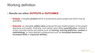 Working definition
• Results are either OUTPUTS or OUTCOMES
• Outputs: a tangible product which is produced by given project and which may be
quantified.
• Outcome: an intangible added value achieved through implementation of the project
objectives and targets. Ordinarily, such added value defies quantification, whether it
covers concrete events and actions such as training, training platforms, content or
methodology, or more abstract consequences such as increased awareness,
increased skills or improved abilities.
 