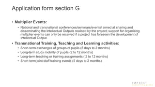 Application form section G
• Multiplier Events:
• National and transnational conferences/seminars/events/ aimed at sharing and
disseminating the Intellectual Outputs realised by the project; support for organising
multiplier events can only be received if a project has foreseen the development of
Intellectual Output.
• Transnational Training, Teaching and Learning activities:
• Short-term exchanges of groups of pupils (5 days to 2 months)
• Long-term study mobility of pupils (2 to 12 months)
• Long-term teaching or training assignments ( 2 to 12 months)
• Short-term joint staff training events (5 days to 2 months)
 