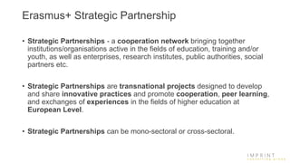 Erasmus+ Strategic Partnership
• Strategic Partnerships - a cooperation network bringing together
institutions/organisations active in the fields of education, training and/or
youth, as well as enterprises, research institutes, public authorities, social
partners etc.
• Strategic Partnerships are transnational projects designed to develop
and share innovative practices and promote cooperation, peer learning,
and exchanges of experiences in the fields of higher education at
European Level.
• Strategic Partnerships can be mono-sectoral or cross-sectoral.
 
