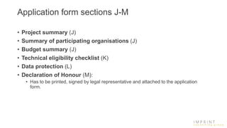 Application form sections J-M
• Project summary (J)
• Summary of participating organisations (J)
• Budget summary (J)
• Technical eligibility checklist (K)
• Data protection (L)
• Declaration of Honour (M):
• Has to be printed, signed by legal representative and attached to the application
form.
 
