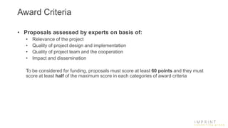 Award Criteria
• Proposals assessed by experts on basis of:
• Relevance of the project
• Quality of project design and implementation
• Quality of project team and the cooperation
• Impact and dissemination
To be considered for funding, proposals must score at least 60 points and they must
score at least half of the maximum score in each categories of award criteria
 